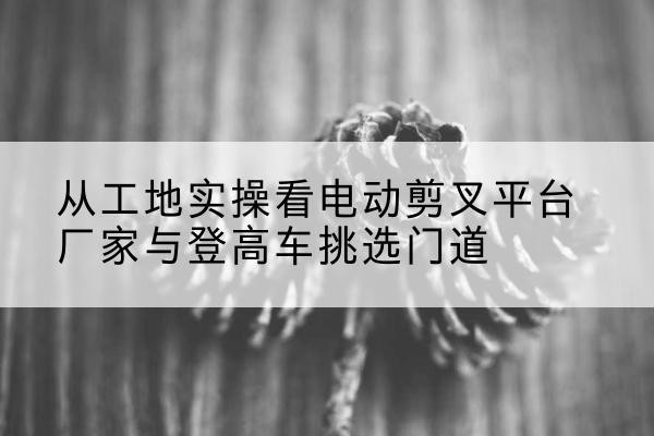 墨脱电动剪叉升降平台厂家-从工地实操看电动剪叉平台厂家与登高车挑选门道