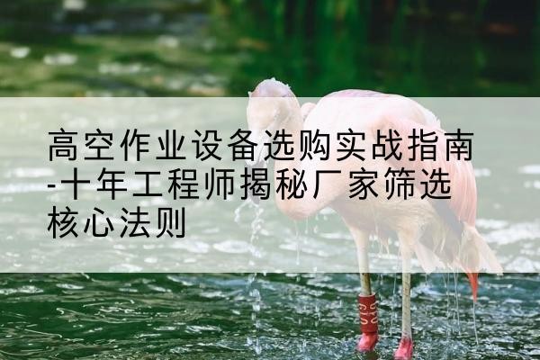 墨脱剪叉式升降机厂家-高空作业设备选购实战指南-十年工程师揭秘厂家筛选核心法则
