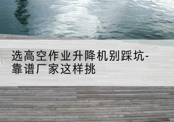 墨脱剪叉式升降机厂家-选高空作业升降机别踩坑-靠谱厂家这样挑