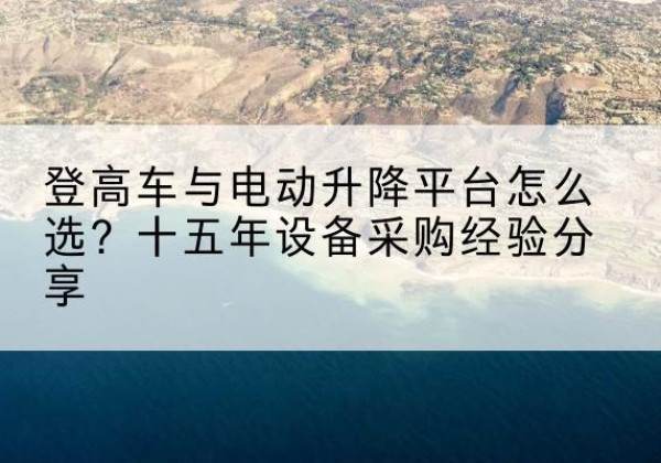 墨脱登高车厂家厂家-登高车与电动升降平台怎么选？十五年设备采购经验分享