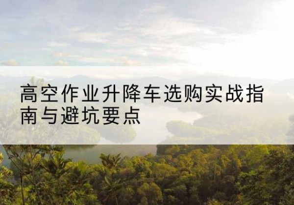 墨脱升降车怎么选-高空作业升降车选购实战指南与避坑要点