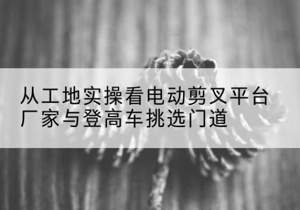 墨脱电动剪叉升降平台厂家-从工地实操看电动剪叉平台厂家与登高车挑选门道
