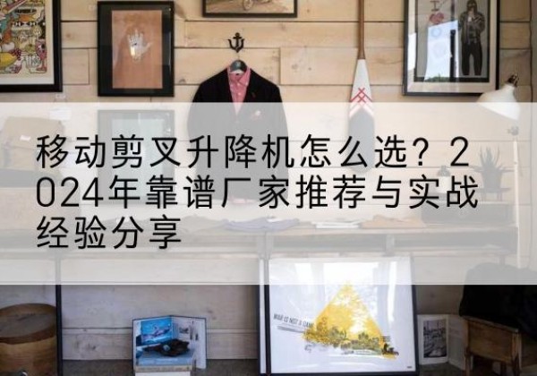 墨脱升降平台厂家推荐-移动剪叉升降机怎么选？2024年靠谱厂家推荐与实战经验分享